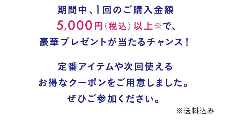 期間中、1回のご購入金額5,000円（税込）以上で、豪華プレゼントが当たるチャンス！定番アイテムや次回使えるお得なクーポンをご用意しました。ぜひご参加ください。※送料込み