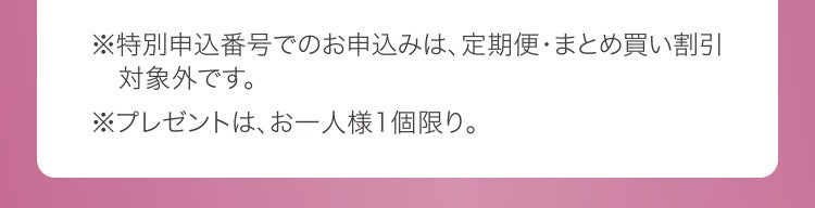 ※特別申込番号でのお申込みは、定期便・まとめ買い割引対象外です。 ※プレゼントは、お一人様1個限り。