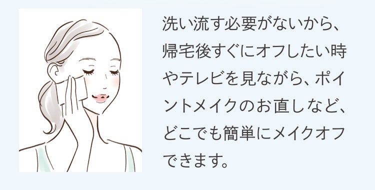 洗い流す必要がないから、帰宅後すぐにオフしたい時やテレビを見ながら、ポイントメイクのお直しなど、どこでも簡単にメイクオフできます。