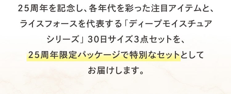 25周年を記念し、各年代を彩った注目アイテムと、ライスフォースを代表する「ディープモイスチュアシリーズ」30日サイズ3点セットを、25周年限定パッケージで特別なセットとしてお届けします。