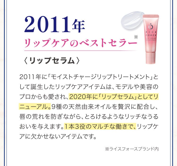 2011年リップケアのベストセラー〈リップセラム〉2011年に「モイストチャージリップトリートメント」として誕生したリップケアアイテムは、モデルや美容のプロからも愛され、2020年に「リップセラム」としてリニューアル。9種の天然由来オイルを贅沢に配合し、唇の荒れを防ぎながら、とろけるようなリッチなうるおいを与えます。1本3役のマルチな働きで、リップケアに欠かせないアイテムです。※ライスフォースブランド内