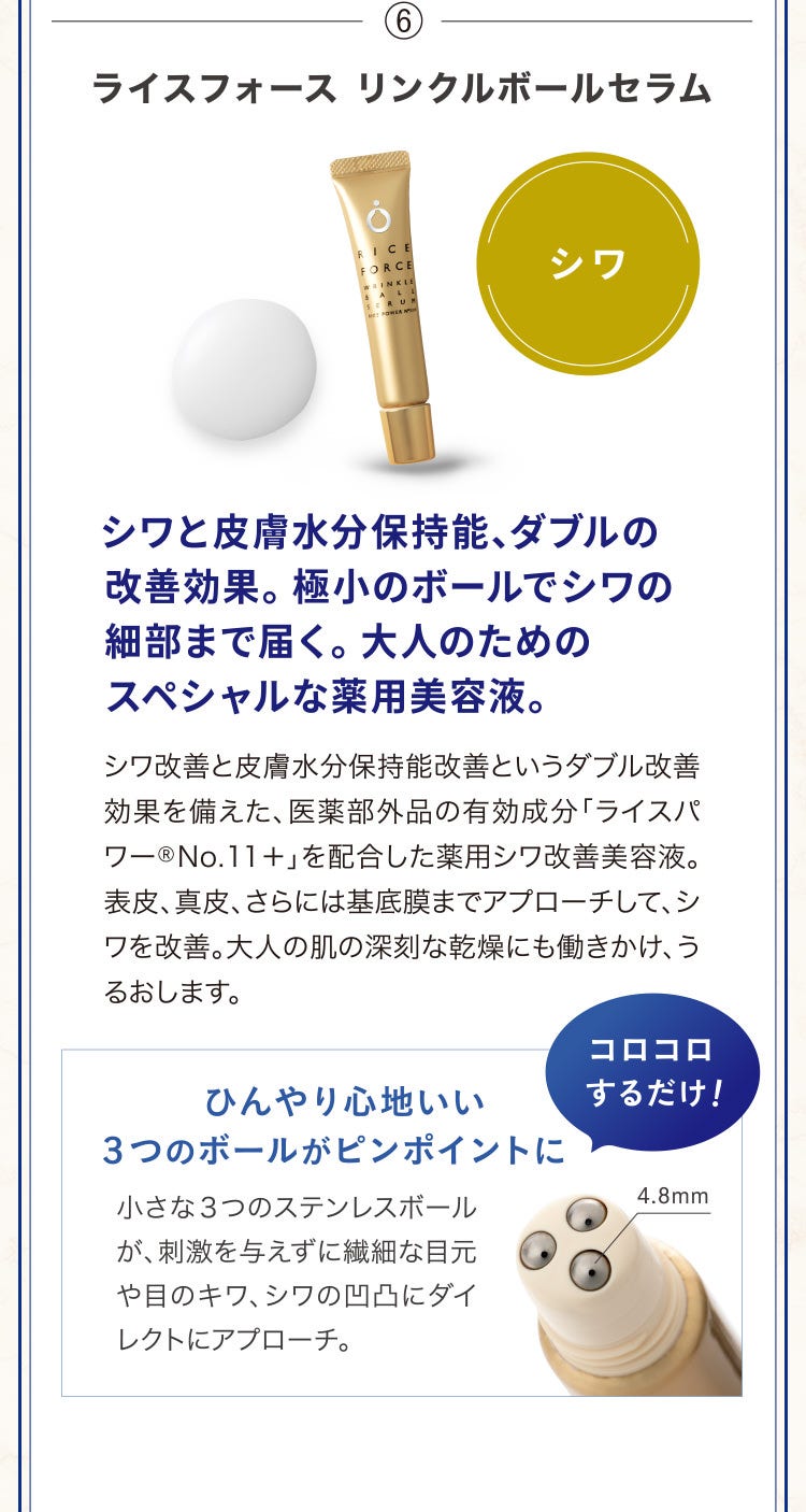 ⑥ライスフォース リンクルボールセラム シワと皮膚水分保持能、ダブルの改善効果。極小のボールでシワの細部まで届く。大人のためのスペシャルな薬用美容液。シワ改善と皮膚水分保持能改善というダブル改善効果を備えた、医薬部外品の有効成分「ライスパワー®No.11+」を配合した薬用シワ改善美容液。表皮、真皮、さらには基底膜までアプローチして、シワを改善。大人の肌の深刻な乾燥にも働きかけ、うるおします。ひんやり心地いい3つのボールがピンポイントに 小さな3つのステンレスボールが、刺激を与えずに繊細な目元や目のキワ、シワの凹凸にダイレクトにアプローチ。コロコロするだけ!