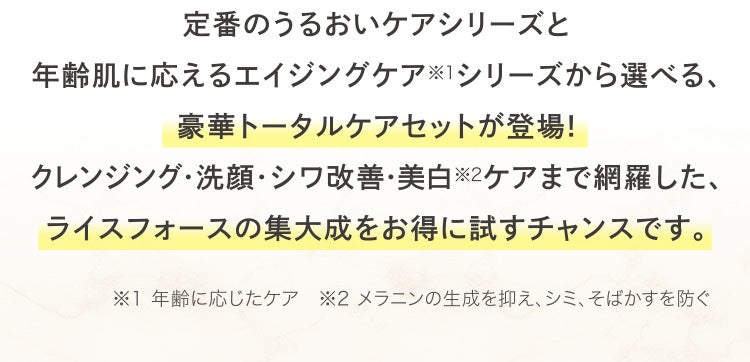 定番のうるおいケアシリーズと年齢肌に応えるエイジングケア※1シリーズから選べる、豪華トータルケアセットが登場!クレンジング・洗顔・シワ改善・美白※2ケアまで網羅した、ライスフォースの集大成をお得に試すチャンスです。※1 年齢に応じたケア ※2 メラニンの生成を抑え、シミ、そばかすを防ぐ