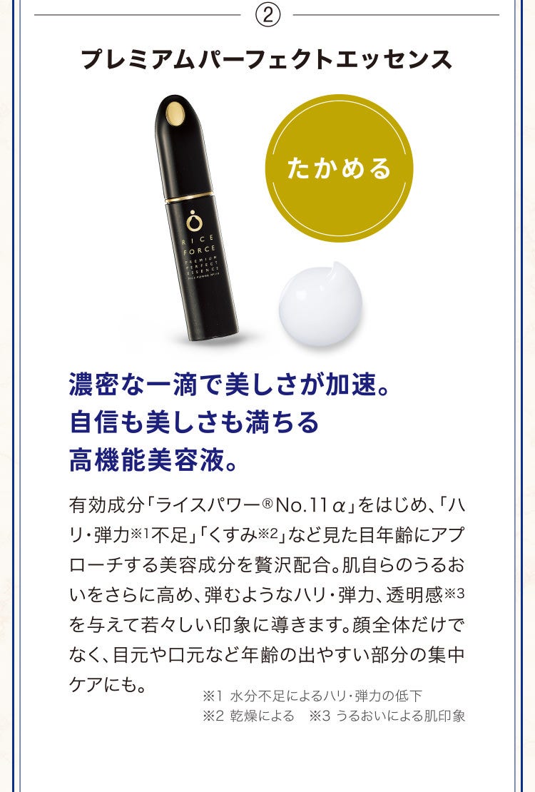 ②プレミアムパーフェクトエッセンス 濃密な一滴で美しさが加速。自信も美しさも満ちる高機能美容液。有効成分「ライスパワー®No.11α」をはじめ、「ハリ・弾力※1不足」「くすみ※2」など見た目年齢にアプローチする美容成分を贅沢配合。肌自らのうるおいをさらに高め、弾むようなハリ・弾力、透明感※3を与えて若々しい印象に導きます。顔全体だけでなく、目元や口元など年齢の出やすい部分の集中ケアにも。※1 水分不足によるハリ・弾力の低下 ※2 乾燥による　※3 うるおいによる肌印象