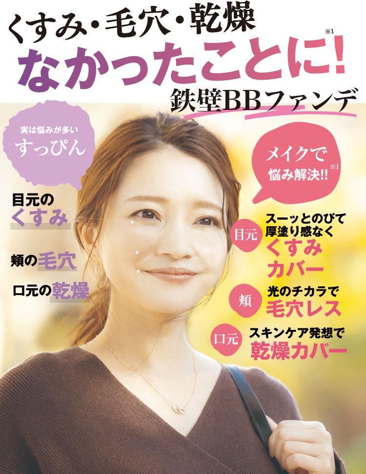 くすみ・毛穴・乾燥 なかったことに!※1 鉄壁BBファンデ 実は悩みが多いすっぴん 目元のくすみ 頬の毛穴 口元の乾燥 メイクで悩み解決!! 目元 スーッとのびて厚塗り感なくくすみカバー 頬 光りのチカラで毛穴レス 口元 スキンケア発想で乾燥カバー