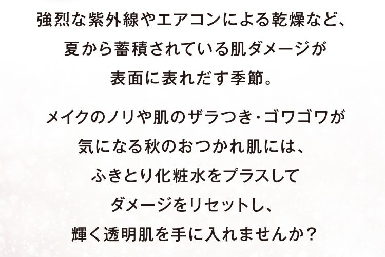 強烈な紫外線やエアコンによる乾燥など、夏から蓄積されている肌ダメージが表面に表れだす季節。メイクのノリや肌のザラつき・ゴワゴワが気になる秋のおつかれ肌には、ふきとり化粧水をプラスしてダメージをリセットし、輝く透明肌を手に入れませんか?