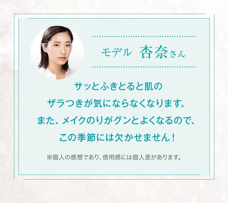 モデル 杏奈さん
					サッとふきとると肌のザラつきが気にならなくなります。また、メイクのりがグンとよくなるので、この季節には欠かせません!
					※個人の感想であり、使用感には個人差があります。