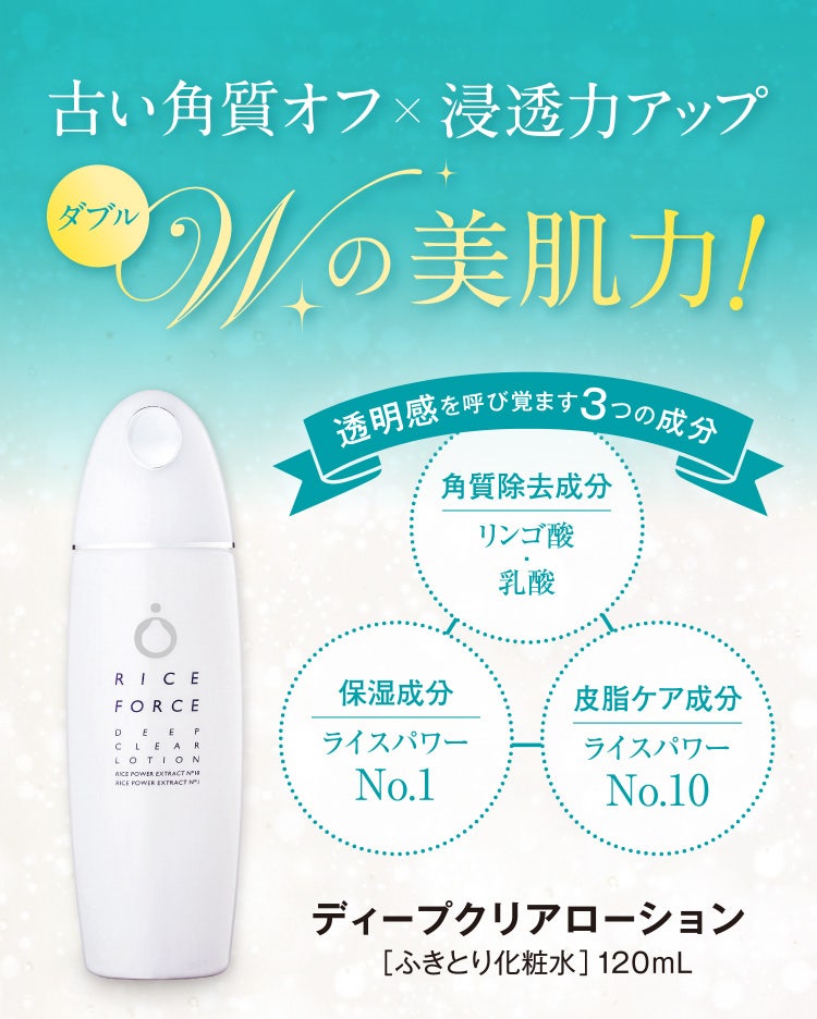 
					古い角質オフ×浸透力アップ
					W（ダブル）の美肌力！
					透明感を呼び覚ます３つの成分
					角質除去成分リンゴ酸・乳酸／保湿成分 ライスパワーNo.1／皮脂ケア成分 ライスパワーNo.10
					ディープクリアローション
					［ふきとり化粧水］120mL
				