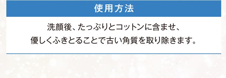 使用方法 洗顔後、たっぷりとコットンに含ませ、優しくふきとることで古い角質を取り除きます。