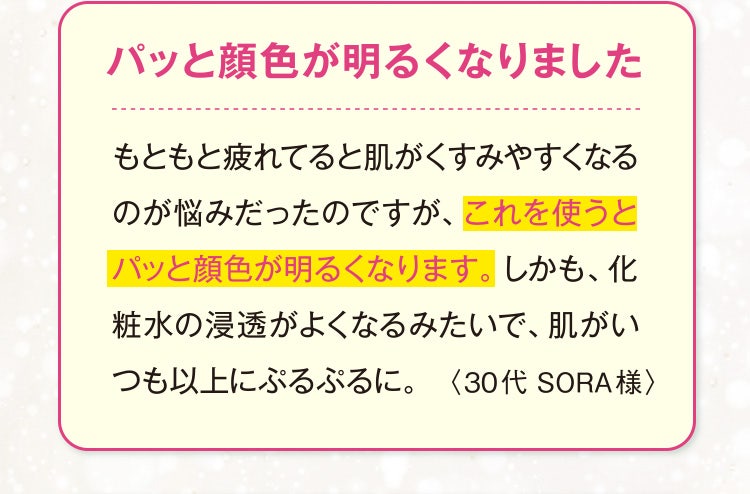 パッと顔色が明るくなりました
					もともと疲れてると肌がくすみやすくなるのが悩みだったのですが、これを使うとパッと顔色が明るくなります。しかも、化粧水の浸透がよくなるみたいで、肌がいつも以上にぷるぷるに。
					〈30代 SORA様〉