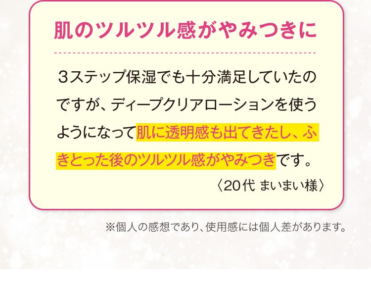肌のツルツル感がやみつきに
					3ステップ保湿でも十分満足していたのですが、ディープクリアローションを使うようになって肌に透明感も出てきたし、ふきとった後のツルツル感がやみつきです。
					〈20代 まいまい様〉
					※個人の感想であり、使用感には個人差があります。