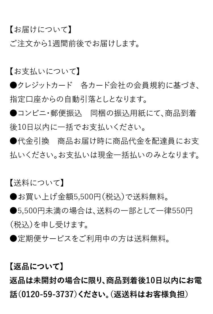 【お届けについて】ご注文から1週間前後でお届けします。　【お支払いについて】●クレジットカード：各カード会社の会員規約に基づき、指定口座からの自動引落としとなります。●コンビニ・郵便振込：同梱の振込用紙にて、商品到着後10日以内に一括でお支払いください。●代金引換：商品お届け時に商品代金を配達員にお支払いください。お支払いは現金一括払いのみとなります。　【送料について】●お買い上げ金額5,500円（税込）で送料無料。●5,500円未満の場合は、送料の一部として一律550円（税込）を申し受けます。●定期便サービスをご利用中の方は送料無料。　【返品について】返品は未開封の場合に限り、商品到着後10日以内にお電話（0120-59-3737）ください。（返送料はお客様負担）