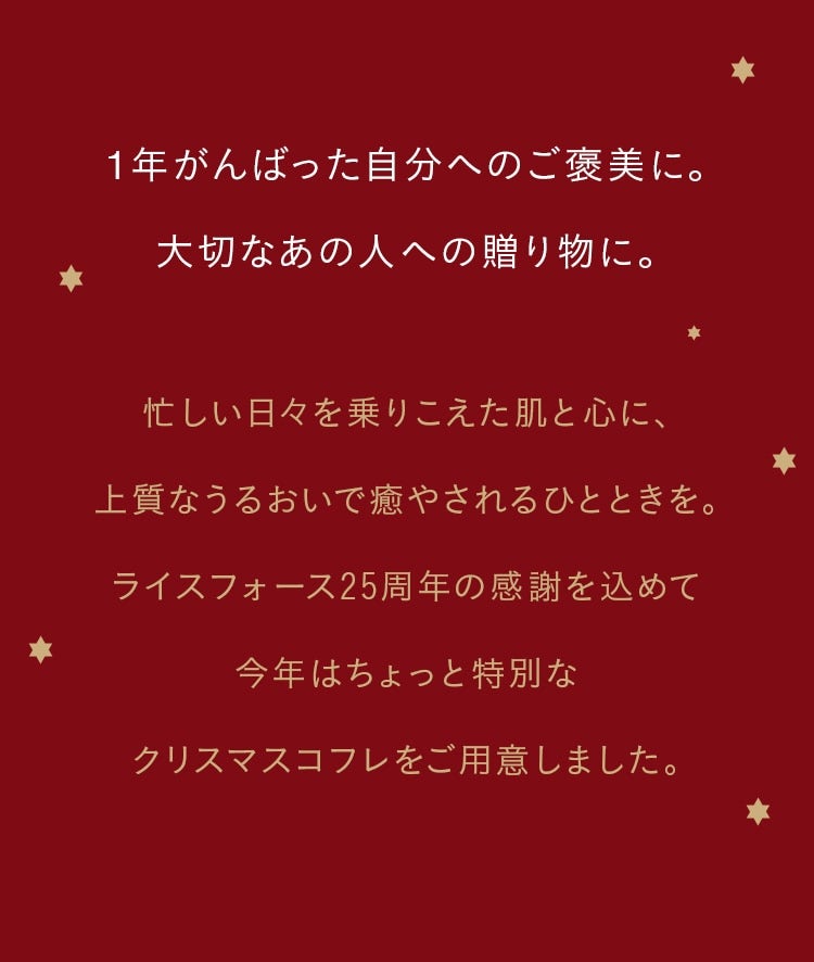 1年がんばった自分へのご褒美に。大切なあの人への贈り物に。 忙しい日々を乗りこえた肌と心に、上質なうるおいで癒やされるひとときを。ライスフォース25周年の感謝を込めて今年はちょっと特別なクリスマスコフレをご用意しました。