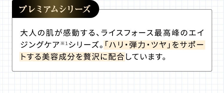 プレミアムシリーズ 大人の肌が感動する、ライスフォース最高峰のエイジングケア※1シリーズ。「ハリ・弾力・ツヤ」をサポートする美容成分を贅沢に配合しています。