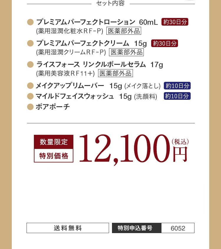 セット内容 プレミアムパーフェクトローション 60mL 約30日分 医薬部外品 プレミアムパーフェクトクリーム 15g 約30日分 医薬部外品 ライスフォース リンクルボールセラム 17g 医薬部外品 メイクアップリムーバー 15g 約10日分 マイルドフェイスウォッシュ 15g 約10日分 ボアポーチ 数量限定 特別価格 12,100円（税込） 送料無料 特別申込番号 6052
