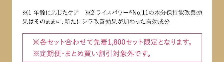 ※1 年齢に応じたケア ※2 ライスパワー® No.11の水分保持能改善効果はそのままに、新たにシワ改善効果が加わった有効成分 ※各セット合わせて先着1,800セット限定となります。 ※定期便・まとめ買い割引対象外です。