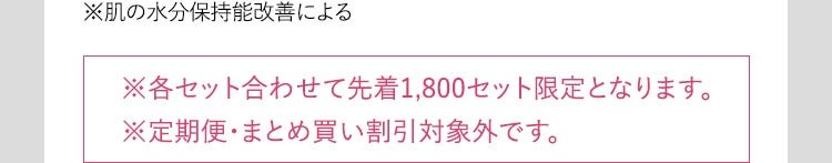 ※肌の水分保持能改善による ※各セット合わせて先着1,800セット限定となります。 ※定期便・まとめ買い割引対象外です。