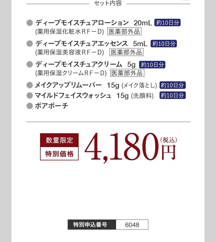 セット内容 ディープモイスチュアローション 20mL 約10日分 （薬用保湿化粧水RF-D） 医薬部外品 ディープモイスチュアエッセンス 5mL 約10日分 （薬用保湿美容液RF-D） 医薬部外品 ディープモイスチュアクリーム 5g 約10日分 （薬用保湿クリームRF-D） 医薬部外品 メイクアップリムーバー 15g （メイク落とし） 約10日分 マイルドフェイスウォッシュ 15g （洗顔料） 約10日分 ボアポーチ 数量限定 特別価格 4,180円 （税込） 特別申込番号 6048