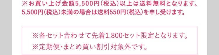 ※お買い上げ金額5,500円（税込）以上は送料無料となります。5,500円（税込）未満の場合は送料550円（税込）を申し受けます。 ※各セット合わせて先着1,800セット限定となります。 ※定期便・まとめ買い割引対象外です。