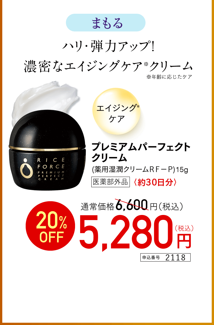 まもる ハリ・弾力アップ！ 濃密なエイジングケア※クリーム ※年齢に応じたケア エイジング※ケア プレミアムパーフェクトクリーム （薬用湿潤クリームRF-P）15g 医薬部外品 〈約30日分〉 通常価格6,600円（税込） 20％OFF 5,280円（税込） 申込番号2118