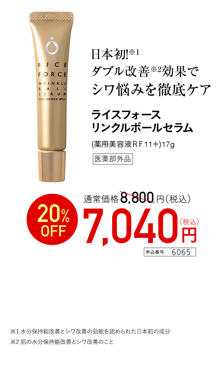 日本初！※1 ダブル改善※2効果で シワ悩みを徹底ケア ライスフォースリンクルボールセラム （薬用美容液RF11+）17g 医薬部外品 通常価格8,800円（税込） 20％OFF 7,040円（税込） 申込番号6065 ※1 水分保持能改善とシワ改善の効能を認められた日本初の成分 ※2 肌の水分保持能改善とシワ改善のこと