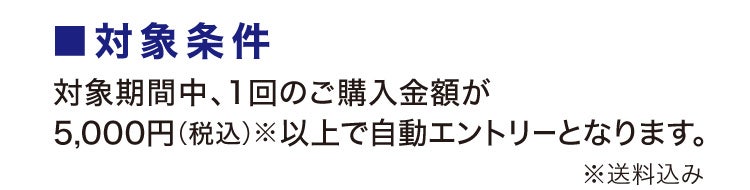 ■対象条件 対象期間中、1回のご購入金額が5,000円(税込)※以上で自動エントリーとなります。※送料込み