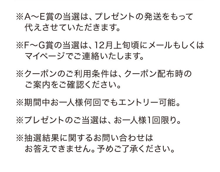 ※A〜E賞の当選は、プレゼントの発送をもって代えさせていただきます。 ※F〜G賞の当選は、12月上旬頃にメールもしくはマイページでご連絡いたします。※クーポンのご利用条件は、クーポン配布時のご案内をご確認ください。※期間中お一人様何回でもエントリー可能。※プレゼントのご当選は、お一人様1回限り。※抽選結果に関するお問い合わせはお答えできません。予めご了承ください。