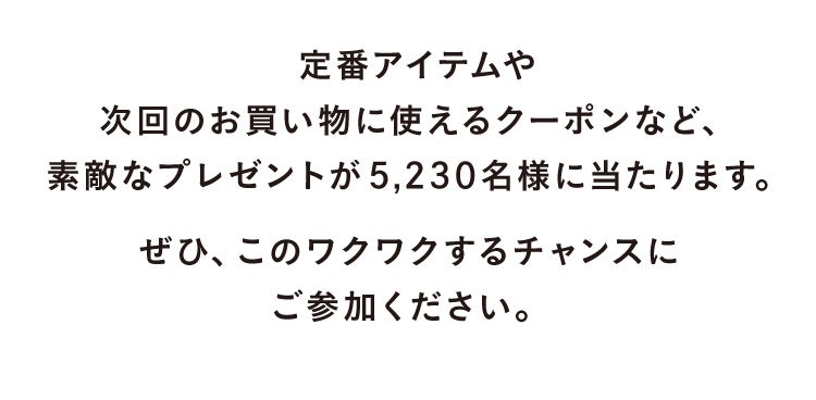 定番アイテムや次回のお買い物に使えるクーポンなど、素敵なプレゼントが5,230名様に当たります。ぜひ、このワクワクするチャンスにご参加ください。