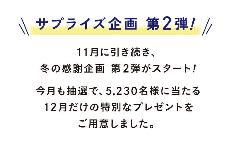 サプライズ企画 第2弾 11月に引き続き、冬の感謝企画 第2弾がスタート!今月も抽選で、5,230名様に当たる12月だけの特別なプレゼントをご用意しました。
