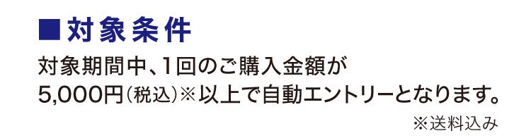 ■対象条件 対象期間中、1回のご購入金額が5,000円(税込)※以上で自動エントリーとなります。※送料込み