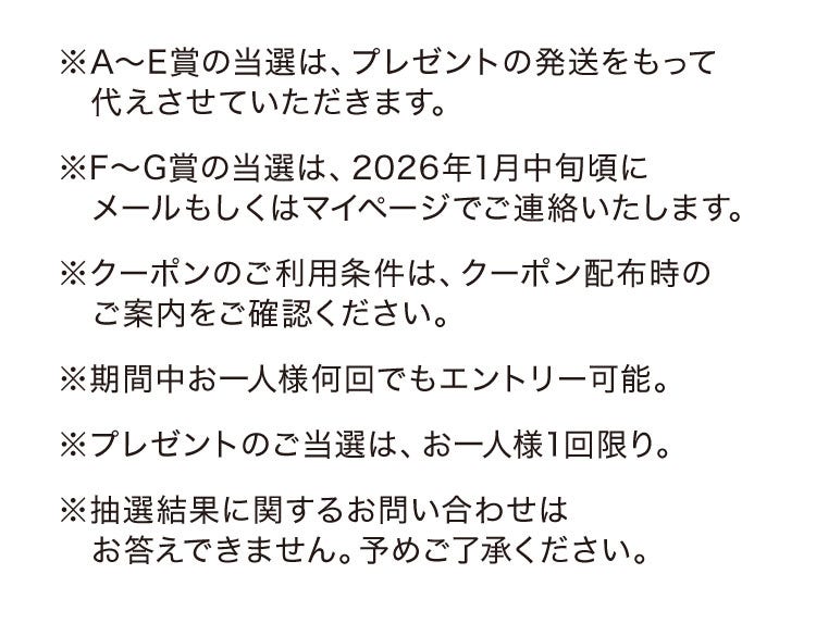 ※A〜E賞の当選は、プレゼントの発送をもって代えさせていただきます。 ※F〜G賞の当選は、2026年1月中旬頃にメールもしくはマイページでご連絡いたします。※クーポンのご利用条件は、クーポン配布時のご案内をご確認ください。※期間中お一人様何回でもエントリー可能。※プレゼントのご当選は、お一人様1回限り。※抽選結果に関するお問い合わせはお答えできません。予めご了承ください。