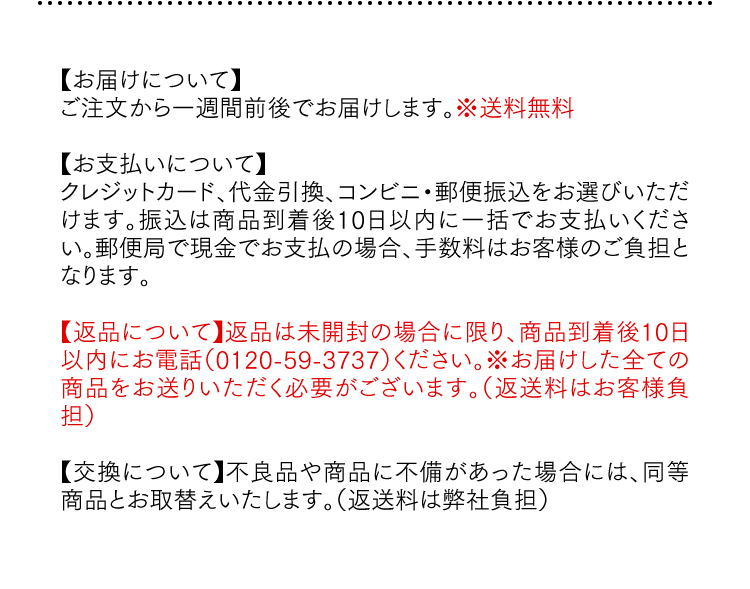 【お届けについて】ご注文から一週間前後でお届けします。※送料無料 【お支払いについて】クレジットカード、代金引換、コンビニ・郵便振込をお選びいただけます。振込は商品到着後10日以内に一括でお支払いください。郵便局で現金でお支払の場合、手数料はお客様のご負担となります。【返品について】返品は未開封の場合に限り、商品到着後10日以内にお電話（0120-59-3737）ください。※お届けした全ての商品をお送りいただく必要がございます。（返送料はお客様負担）【交換について】不良品や商品に不備があった場合には、同等商品とお取替えいたします。（返送料は弊社負担）