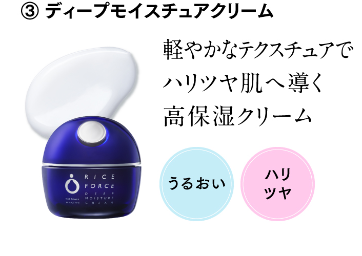 ③ ディープモイスチュアクリーム 軽やかなテクスチュアでハリツヤ肌へ導く高保湿クリーム