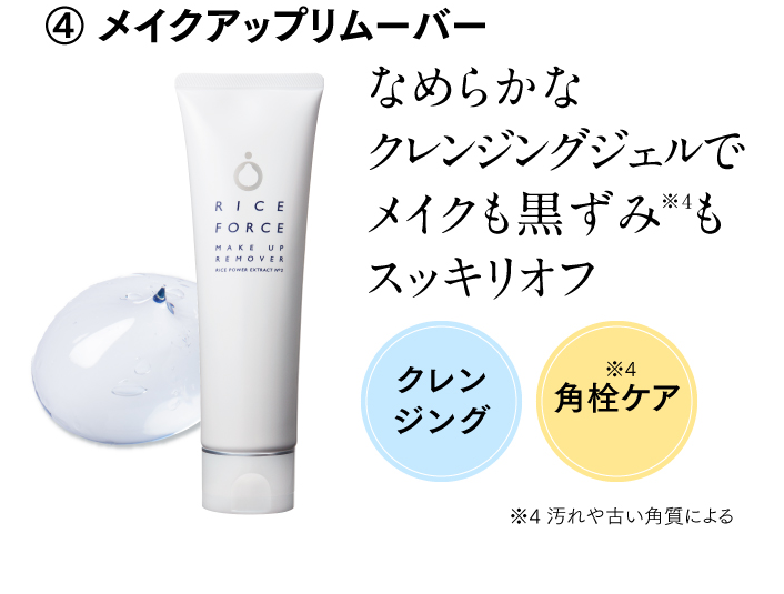 ④ メイクアップリムーバー なめらかなクレンジングジェルでメイクも黒ずみ※4もスッキリオフ