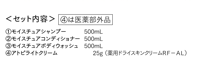 ＜セット内容＞①モイスチュアシャンプー②モイスチュアコンディショナー③モイスチュアボディウォッシュ④アトピライトクリーム