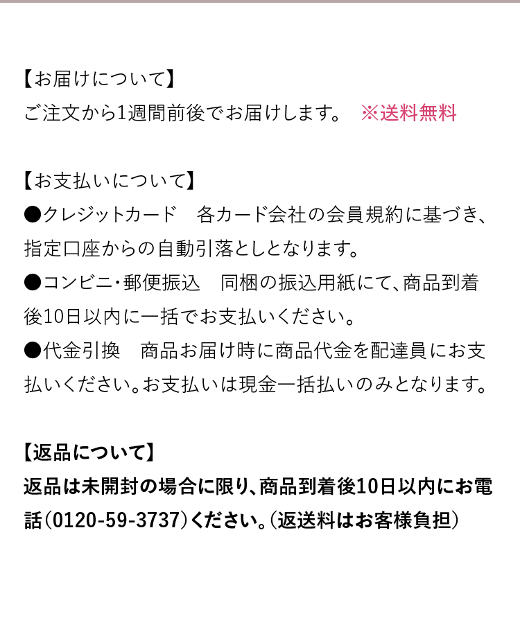 【お届けについて】ご注文から1週間前後でお届けします。　【お支払いについて】●クレジットカード：各カード会社の会員規約に基づき、指定口座からの自動引落としとなります。●コンビニ・郵便振込：同梱の振込用紙にて、商品到着後10日以内に一括でお支払いください。●代金引換：商品お届け時に商品代金を配達員にお支払いください。お支払いは現金一括払いのみとなります。　【送料について】●お買い上げ金額5,500円（税込）で送料無料。●5,500円未満の場合は、送料の一部として一律550円（税込）を申し受けます。●定期便サービスをご利用中の方は送料無料。　【返品について】返品は未開封の場合に限り、商品到着後10日以内にお電話（0120-59-3737）ください。（返送料はお客様負担）