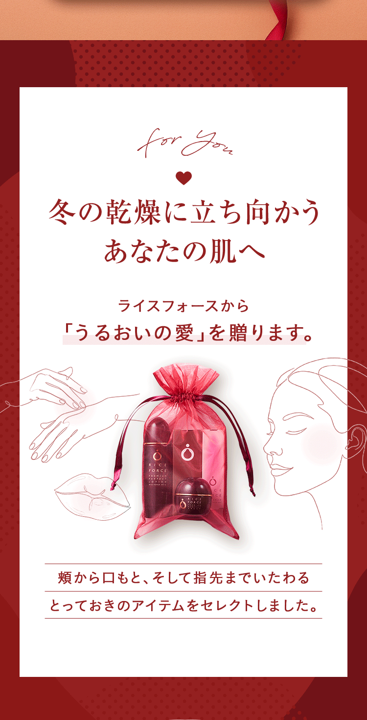 冬の乾燥に立ち向かうあなたの肌へ ライスフォースから「うるおいの愛」を贈ります。 頬から口もと、そして指先までいたわるとっておきのアイテムをセレクトしました。