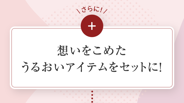 さらに＋想いをこめたうるおいアイテムをセットに！