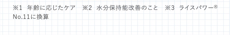 ※1 年齢に応じたケア ※2 水分保持能改善のこと ※3 ライスパワー&reg; No.11に換算／ディープモイスチュアエッセンスは50％相当配合 ※4 ライスパワー&reg; No.11に換算