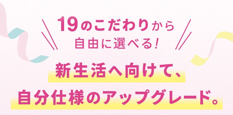 19のこだわりから自由に選べる!新生活へ向けて、自分仕様のアップグレード。