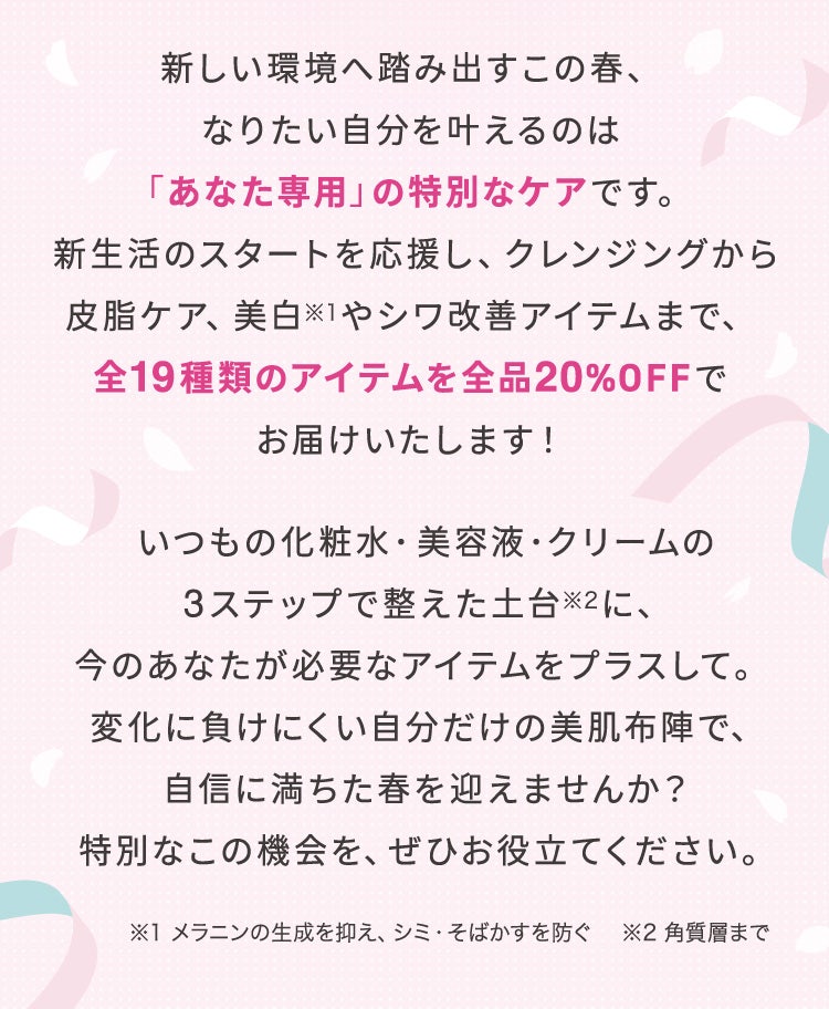 新しい環境へ踏み出すこの春、なりたい自分を叶えるのは「あなた専用」の特別なケアです。新生活のスタートを応援し、クレンジングから皮脂ケア、美白※1やシワ改善アイテムまで、全19種類のアイテムを全品20%OFFでお届けいたします!いつもの化粧水・美容液・クリームの3ステップで整えた土台※2に、今のあなたが必要なアイテムをプラスして。変化に負けにくい自分だけの美肌布陣で、自信に満ちた春を迎えませんか?特別なこの機会を、ぜひお役立てください。※1 メラニンの生成を抑え、シミ・そばかすを防ぐ ※2 角質層まで