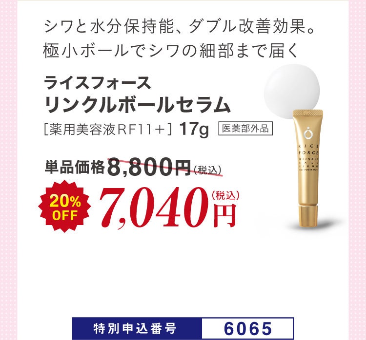 シワと水分保持能、ダブル改善効果。極小ボールでシワの細部まで届く ライスフォース リンクルボールセラム ［薬用美容液ＲＦ１１＋］17g 医薬部外品 単品価格8,800円(税込)のところ20%OFF 7,040円（税込）特別申込番号6065