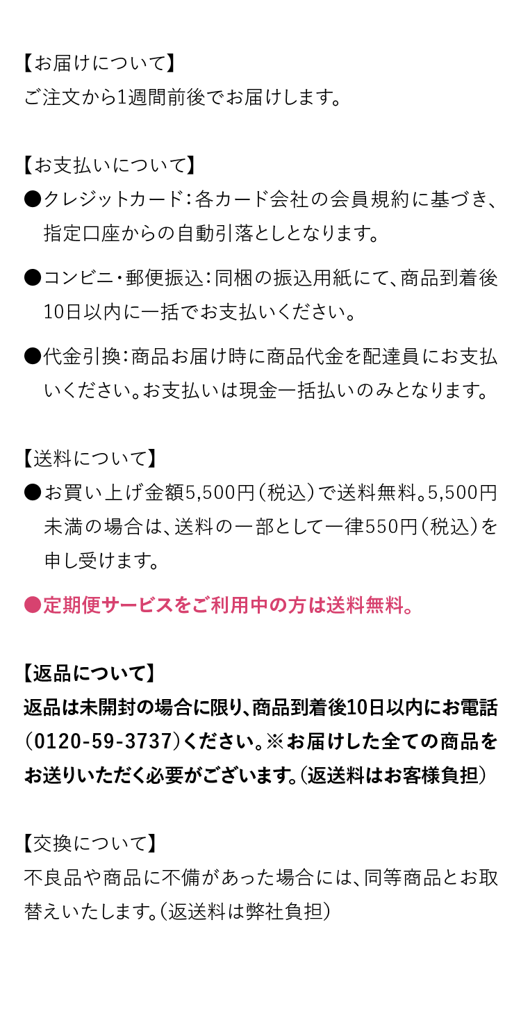【お届けについて】ご注文から1週間前後でお届けします。【お支払いについて】●クレジットカード：各カード会社の会員規約に基づき、　指定口座からの自動引落としとなります。●コンビニ・郵便振込：同梱の振込用紙にて、商品到着後　10日以内に一括でお支払いください。●代金引換：商品お届け時に商品代金を配達員にお支払　いください。お支払いは現金一括払いのみとなります。【送料について】●お買い上げ金額5,500円（税込）で送料無料。5,500円  　未満の場合は、送料の一部として一律550円（税込）を　申し受けます。●定期便サービスをご利用中の方は送料無料。【返品について】返品は未開封の場合に限り、商品到着後10日以内にお電話（0120-59-3737）ください。※お届けした全ての商品をお送りいただく必要がございます。（返送料はお客様負担）【交換について】不良品や商品に不備があった場合には、同等商品とお取替えいたします。（返送料は弊社負担）