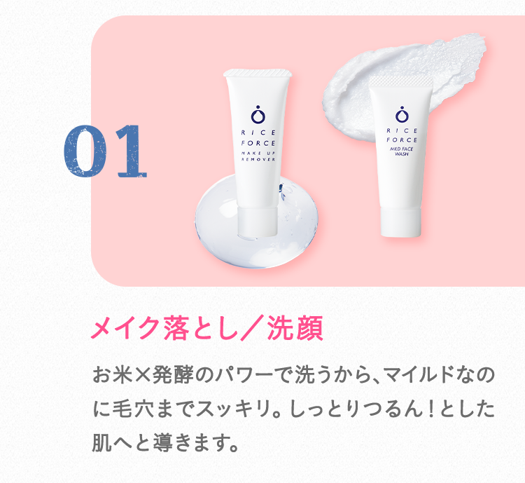 01 メイク落とし／洗顔 お米×発酵のパワーで洗うから、マイルドなのに毛穴までスッキリ。しっとりつるん！とした肌へと導きます。