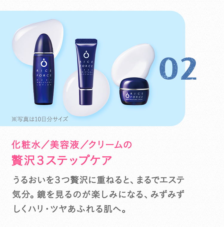 02 化粧水／美容液／クリームの贅沢３ステップケアうるおいを３つ贅沢に重ねると、まるでエステ気分。鏡を見るのが楽しみになる、みずみずしくハリ・ツヤあふれる肌へ。