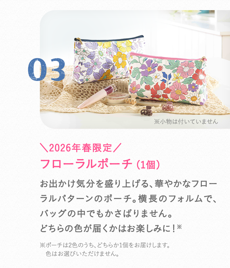 03 ＼2026年春限定／ フローラルポーチ（1個） お出かけ気分を盛り上げる、華やかなフローラルパターンのポーチ。横長のフォルムで、バッグの中でもかさばりません。どちらの色が届くかはお楽しみに！※ポーチは2色のうち、どちらか1個をお届けします。色はお選びいただけません。