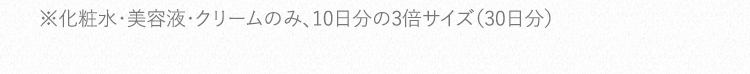 ※化粧水・美容液・クリームのみ、10日分の3倍サイズ（30日分）