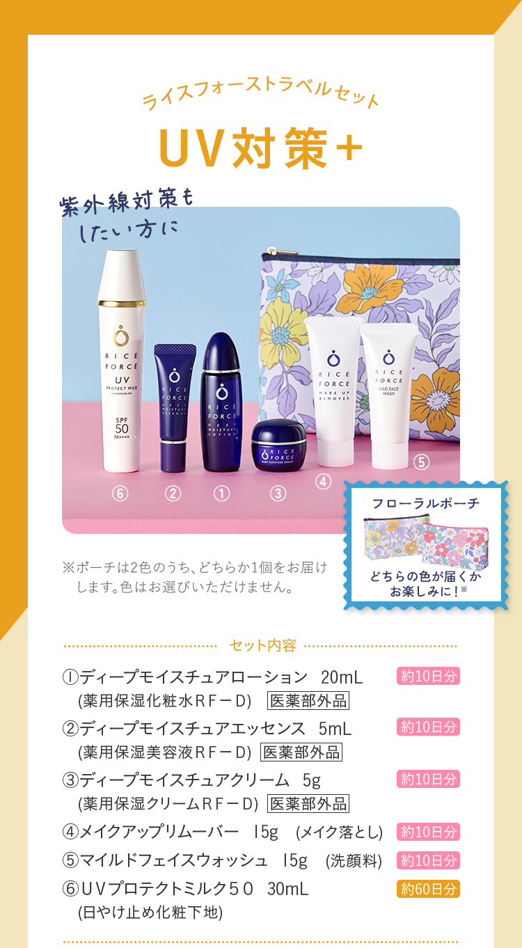 ライスフォーストラベルセット UV対策+ セット内容 ディープモイスチュアローション 20mL (薬用保湿化粧水ＲＦ－Ｄ) ディープモイスチュアエッセンス 5mL (薬用保湿美容液ＲＦ－Ｄ) ディープモイスチュアクリーム 5g (薬用保湿クリームＲＦ－Ｄ) メイクアップリムーバー 15g (メイク落とし) マイルドフェイスウォッシュ 15g (洗顔料) ＵＶプロテクトミルク５０ 30mL (日やけ止め化粧下地)
