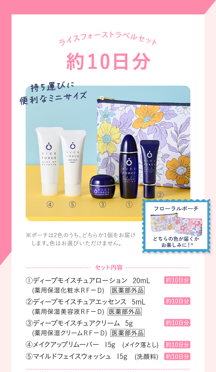 ライスフォーストラベルセット UV対策+ セット内容 ディープモイスチュアローション 20mL (薬用保湿化粧水ＲＦ－Ｄ) ディープモイスチュアエッセンス 5mL (薬用保湿美容液ＲＦ－Ｄ) ディープモイスチュアクリーム 5g (薬用保湿クリームＲＦ－Ｄ) メイクアップリムーバー 15g (メイク落とし) マイルドフェイスウォッシュ 15g (洗顔料) ＵＶプロテクトミルク５０ 30mL (日やけ止め化粧下地)