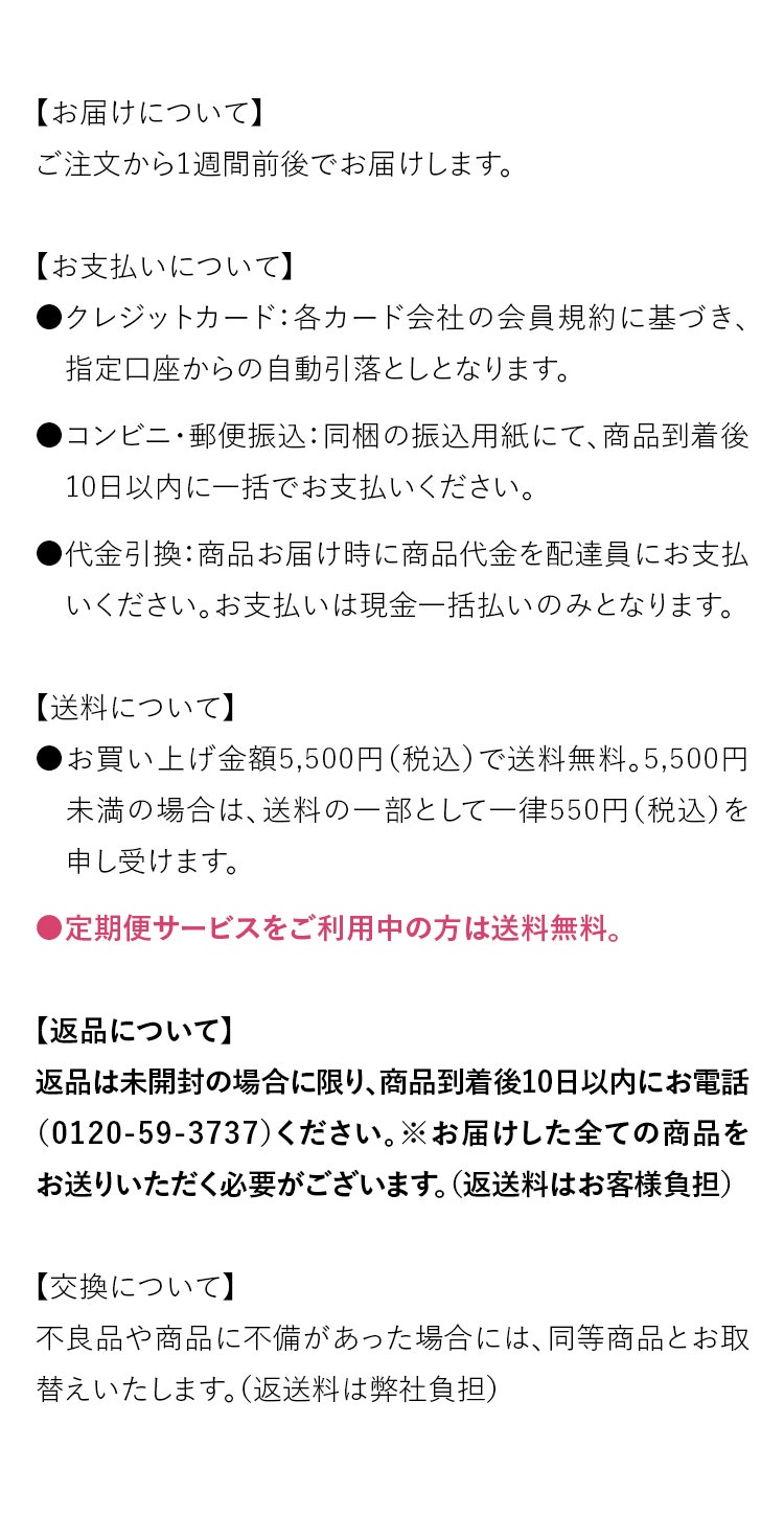【お届けについて】ご注文から1週間前後でお届けします。【お支払いについて】●クレジットカード：各カード会社の会員規約に基づき、　指定口座からの自動引落としとなります。●コンビニ・郵便振込：同梱の振込用紙にて、商品到着後　10日以内に一括でお支払いください。●代金引換：商品お届け時に商品代金を配達員にお支払　いください。お支払いは現金一括払いのみとなります。【送料について】●お買い上げ金額5,500円（税込）で送料無料。5,500円  　未満の場合は、送料の一部として一律550円（税込）を　申し受けます。●定期便サービスをご利用中の方は送料無料。【返品について】返品は未開封の場合に限り、商品到着後10日以内にお電話（0120-59-3737）ください。※お届けした全ての商品をお送りいただく必要がございます。（返送料はお客様負担）【交換について】不良品や商品に不備があった場合には、同等商品とお取替えいたします。（返送料は弊社負担）